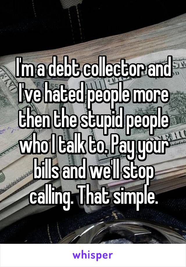 I'm a debt collector and I've hated people more then the stupid people who I talk to. Pay your bills and we'll stop calling. That simple.