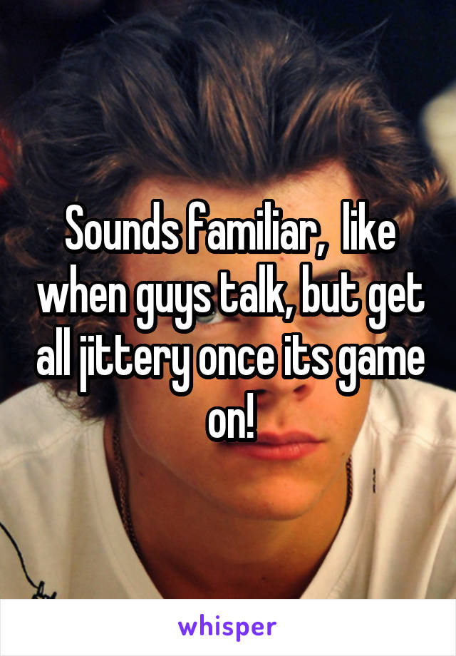 Sounds familiar,  like when guys talk, but get all jittery once its game on!