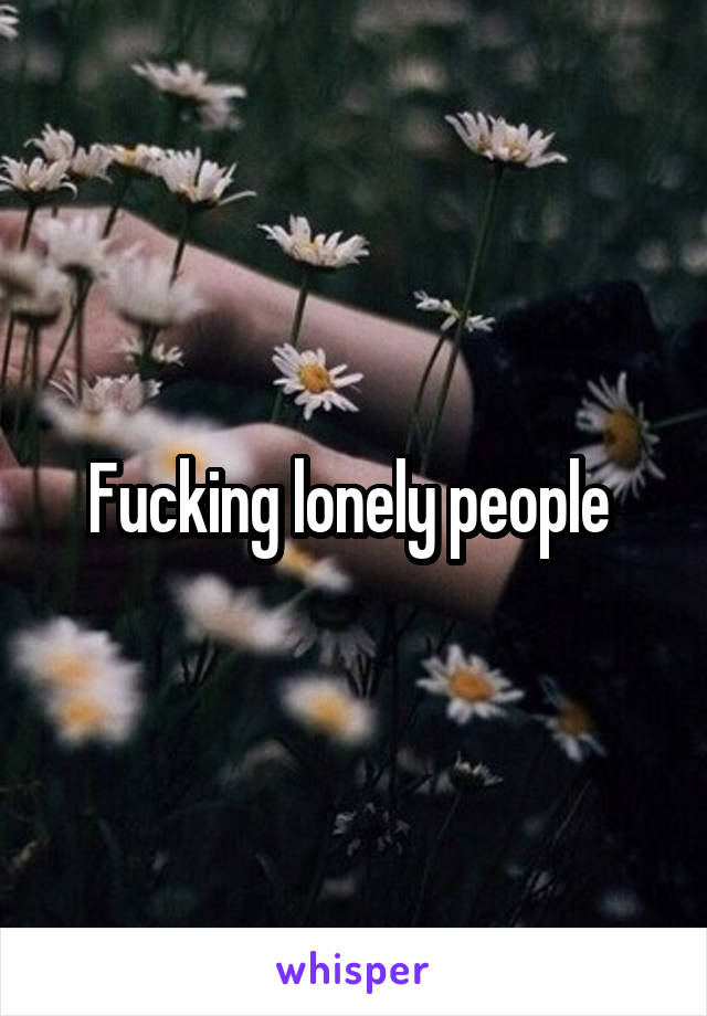 Fucking lonely people 