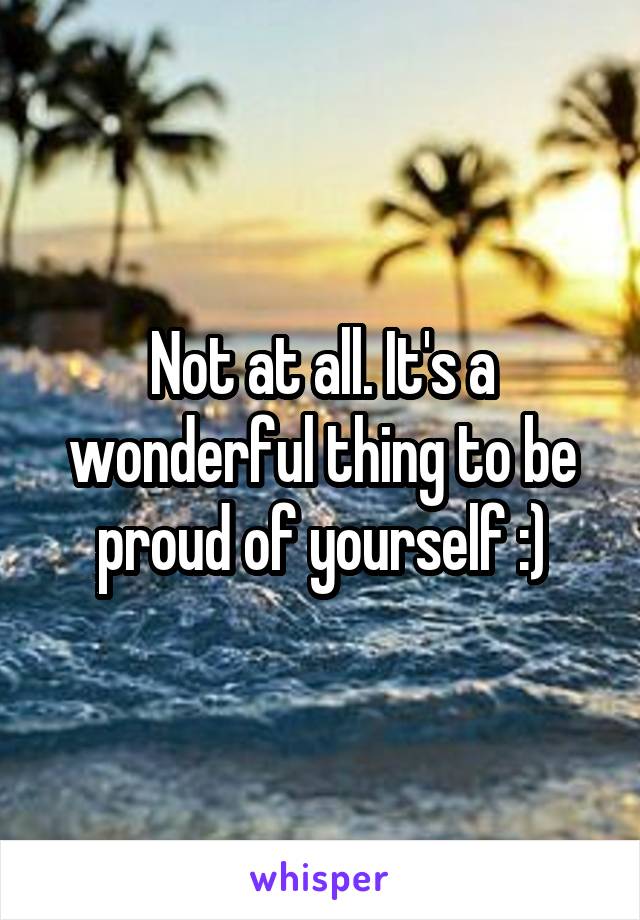 Not at all. It's a wonderful thing to be proud of yourself :)