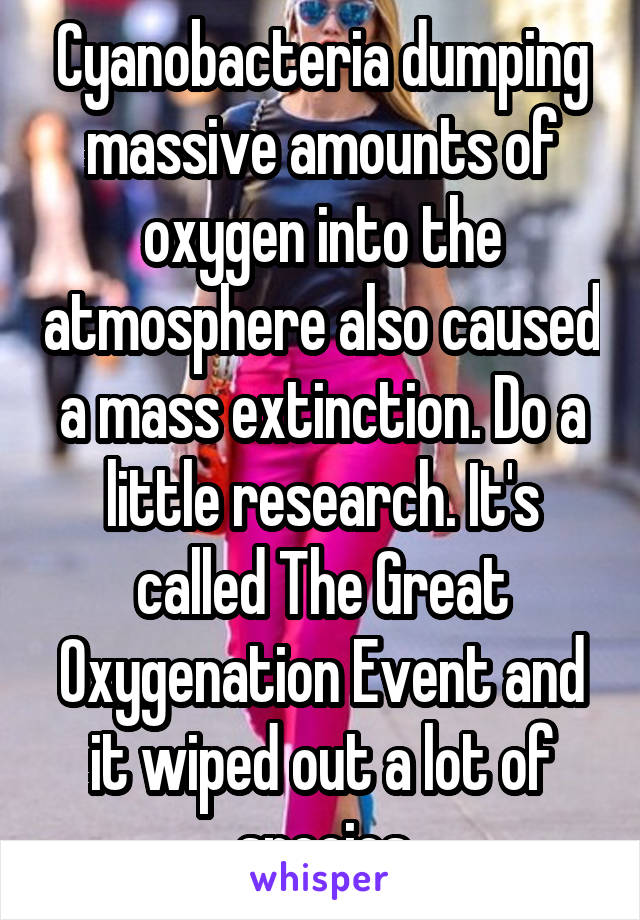 Cyanobacteria dumping massive amounts of oxygen into the atmosphere also caused a mass extinction. Do a little research. It's called The Great Oxygenation Event and it wiped out a lot of species