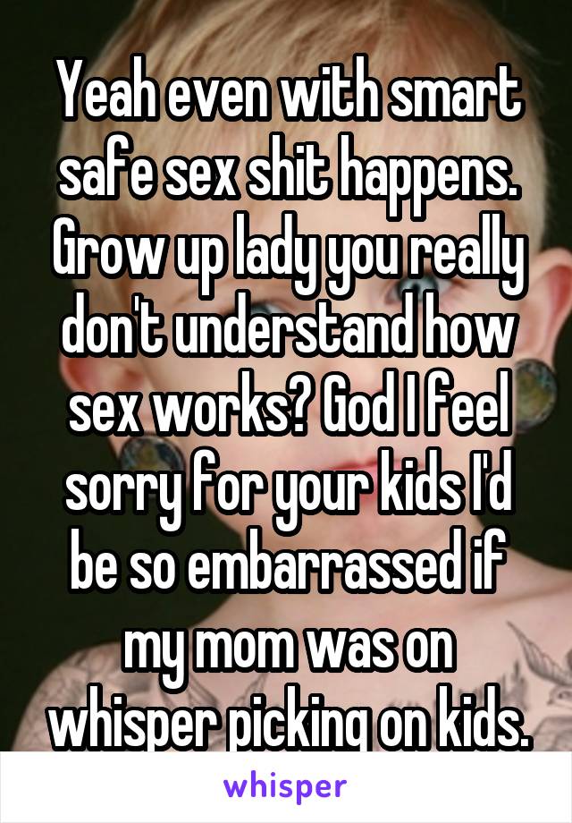 Yeah even with smart safe sex shit happens. Grow up lady you really don't understand how sex works? God I feel sorry for your kids I'd be so embarrassed if my mom was on whisper picking on kids.