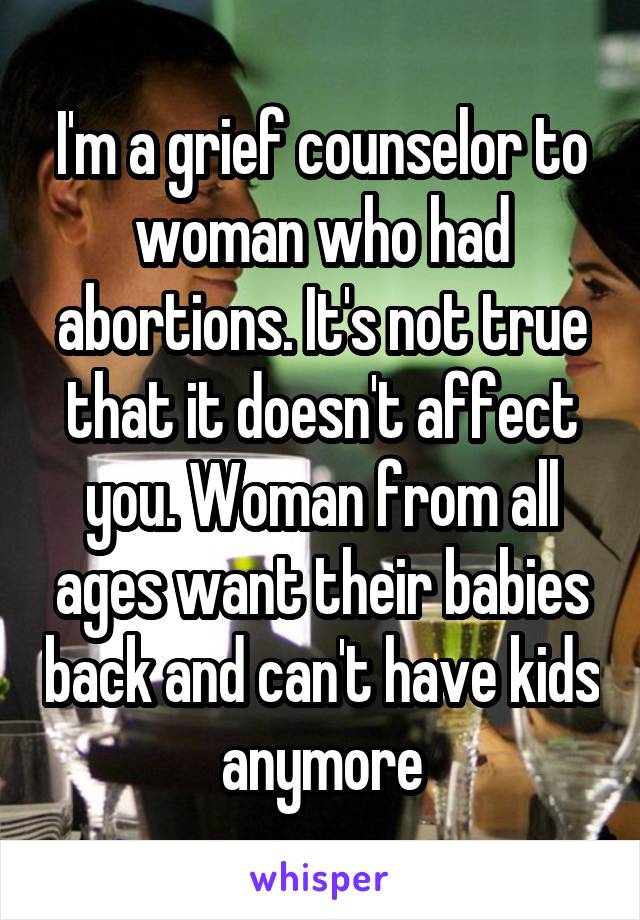 I'm a grief counselor to woman who had abortions. It's not true that it doesn't affect you. Woman from all ages want their babies back and can't have kids anymore