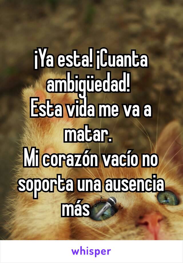 ¡Ya esta! ¡Cuanta ambigüedad! 
Esta vida me va a matar. 
Mi corazón vacío no soporta una ausencia más🎤