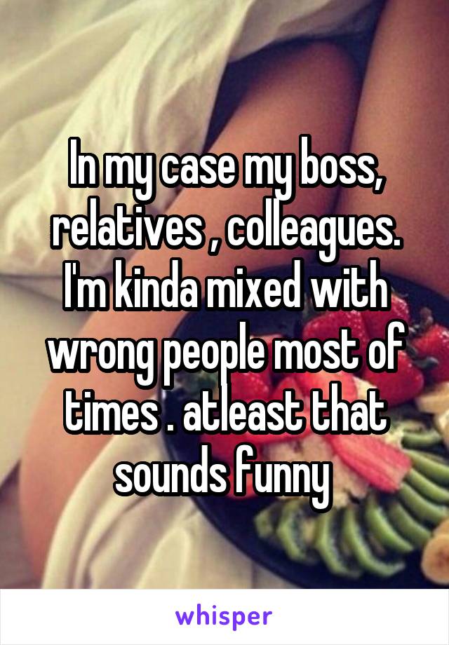 In my case my boss, relatives , colleagues. I'm kinda mixed with wrong people most of times . atleast that sounds funny 