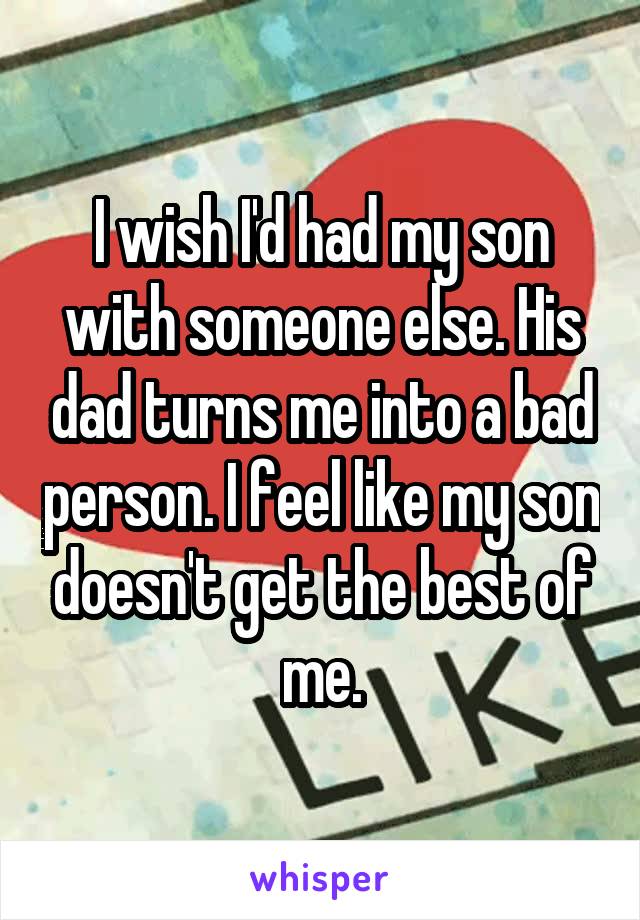 I wish I'd had my son with someone else. His dad turns me into a bad person. I feel like my son doesn't get the best of me.