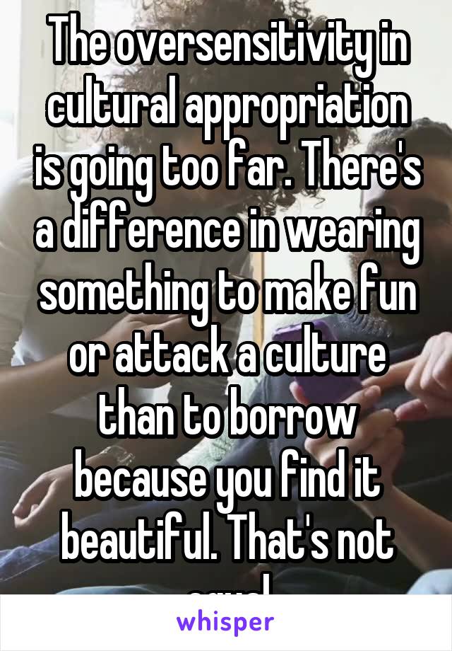 The oversensitivity in cultural appropriation is going too far. There's a difference in wearing something to make fun or attack a culture than to borrow because you find it beautiful. That's not equal