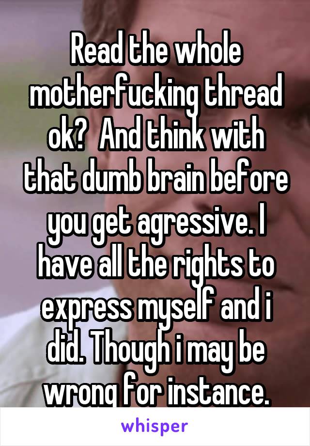 Read the whole motherfucking thread ok?  And think with that dumb brain before you get agressive. I have all the rights to express myself and i did. Though i may be wrong for instance.