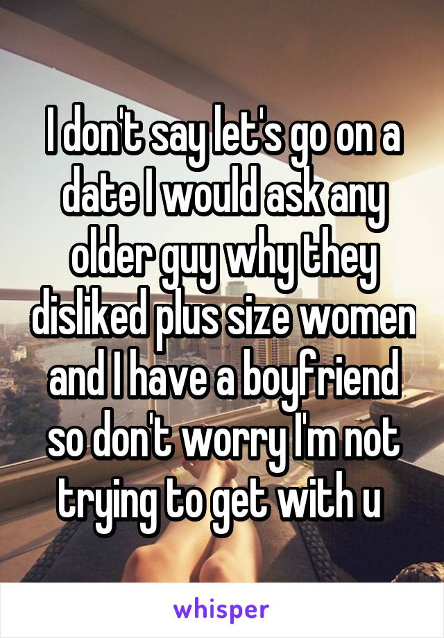 I don't say let's go on a date I would ask any older guy why they disliked plus size women and I have a boyfriend so don't worry I'm not trying to get with u 