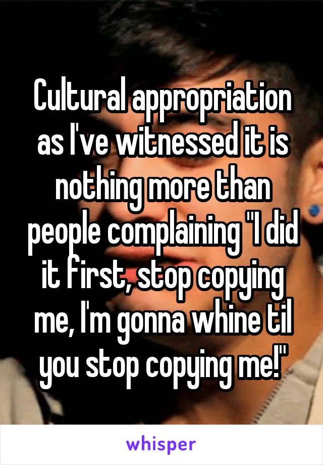 Cultural appropriation as I've witnessed it is nothing more than people complaining "I did it first, stop copying me, I'm gonna whine til you stop copying me!"
