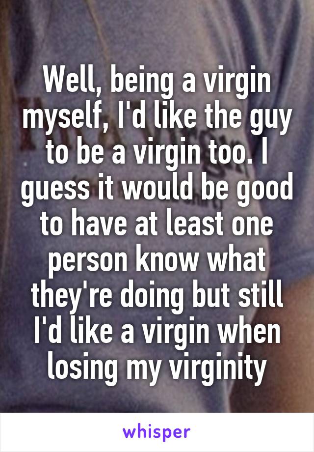 Well, being a virgin myself, I'd like the guy to be a virgin too. I guess it would be good to have at least one person know what they're doing but still I'd like a virgin when losing my virginity