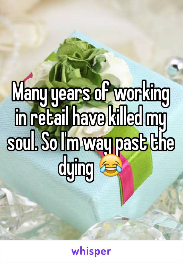 Many years of working in retail have killed my soul. So I'm way past the dying 😂