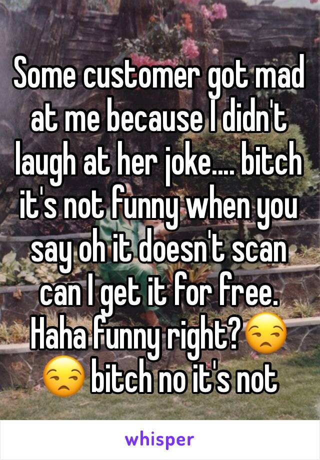 Some customer got mad at me because I didn't laugh at her joke.... bitch it's not funny when you say oh it doesn't scan can I get it for free. Haha funny right?😒😒 bitch no it's not 