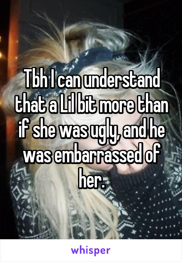 Tbh I can understand that a Lil bit more than if she was ugly, and he was embarrassed of her.