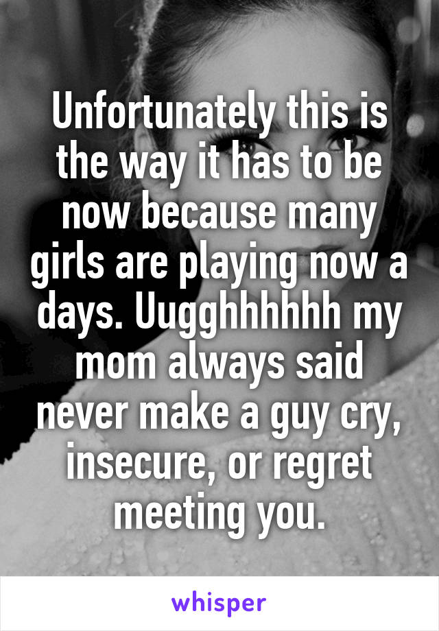 Unfortunately this is the way it has to be now because many girls are playing now a days. Uugghhhhhh my mom always said never make a guy cry, insecure, or regret meeting you.