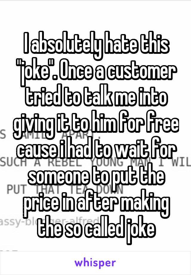 I absolutely hate this "joke". Once a customer tried to talk me into giving it to him for free cause i had to wait for someone to put the price in after making the so called joke