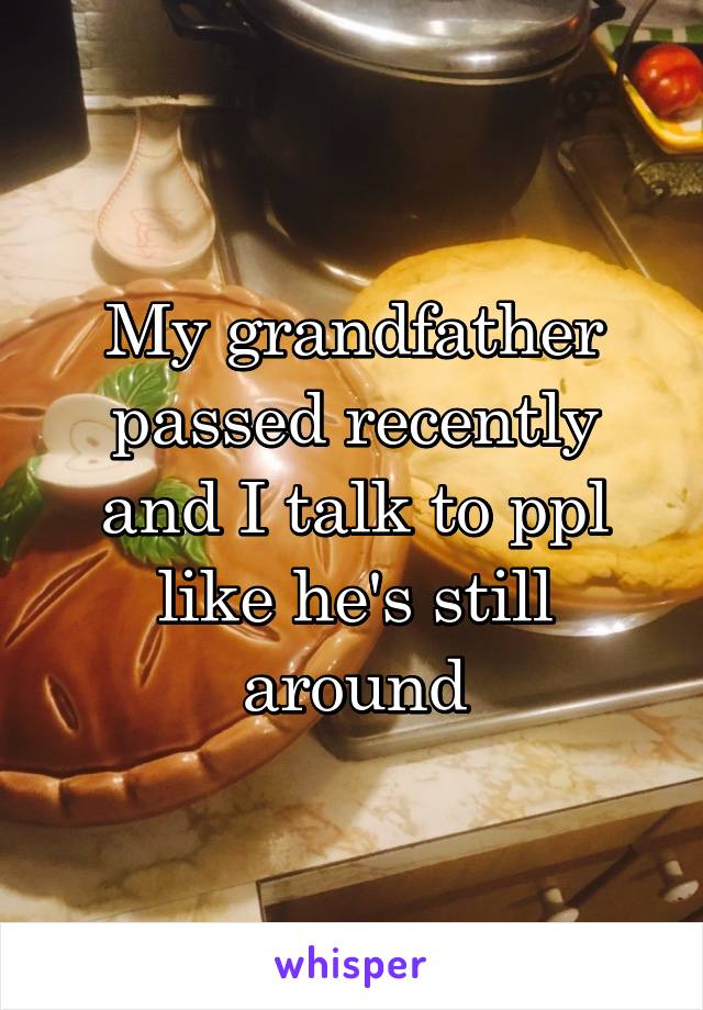 My grandfather passed recently and I talk to ppl like he's still around