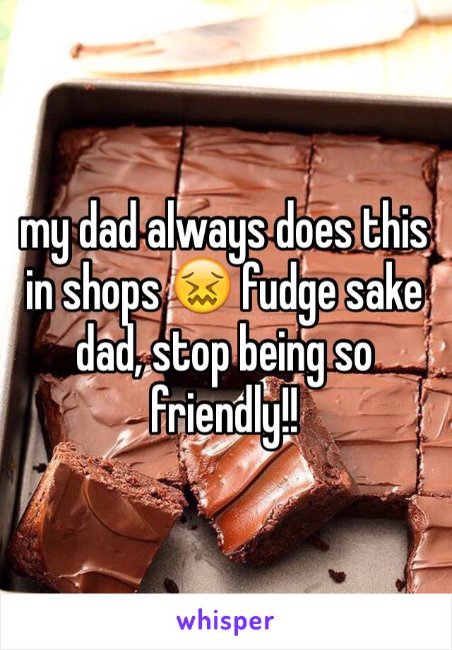 my dad always does this in shops 😖 fudge sake dad, stop being so friendly!!