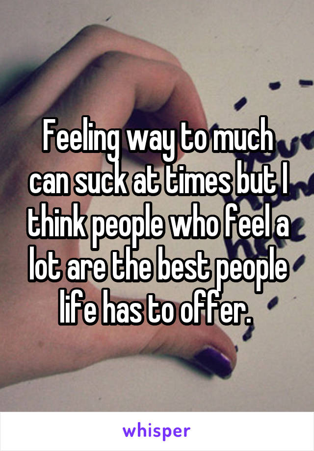 Feeling way to much can suck at times but I think people who feel a lot are the best people life has to offer. 