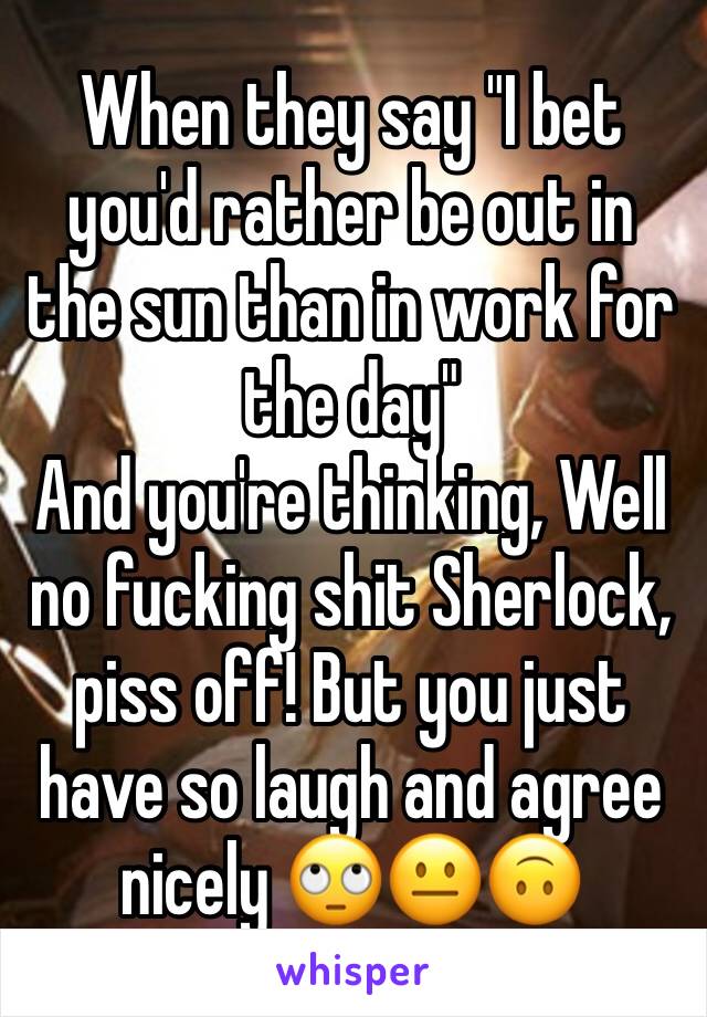 When they say "I bet you'd rather be out in the sun than in work for the day" 
And you're thinking, Well no fucking shit Sherlock, piss off! But you just have so laugh and agree nicely 🙄😐🙃