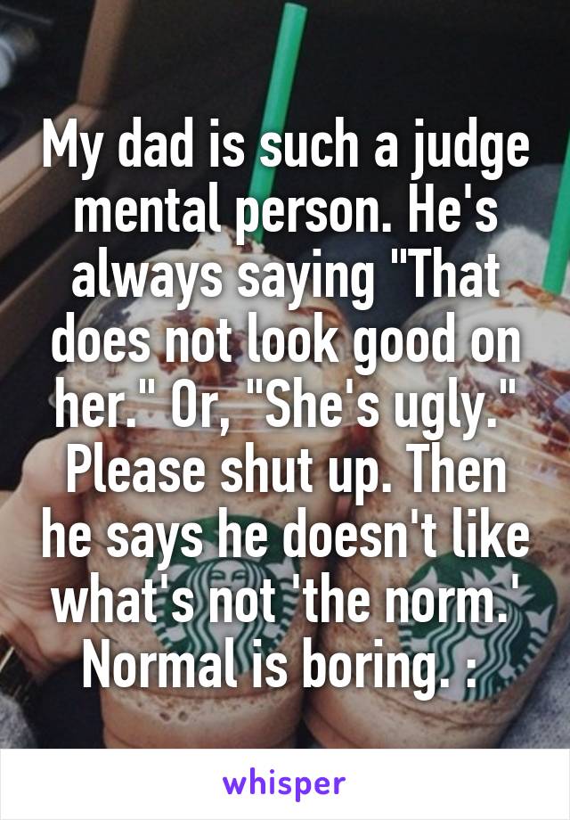 My dad is such a judge mental person. He's always saying "That does not look good on her." Or, "She's ugly." Please shut up. Then he says he doesn't like what's not 'the norm.' Normal is boring. :\ 