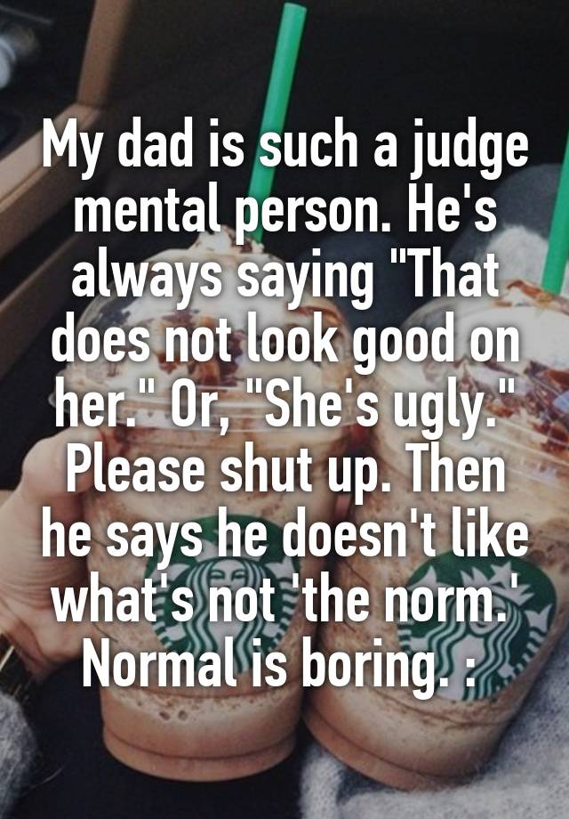 My dad is such a judge mental person. He's always saying "That does not look good on her." Or, "She's ugly." Please shut up. Then he says he doesn't like what's not 'the norm.' Normal is boring. :\ 