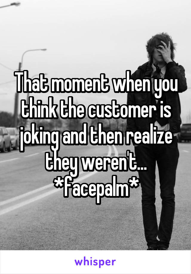 That moment when you think the customer is joking and then realize they weren't...
*facepalm*