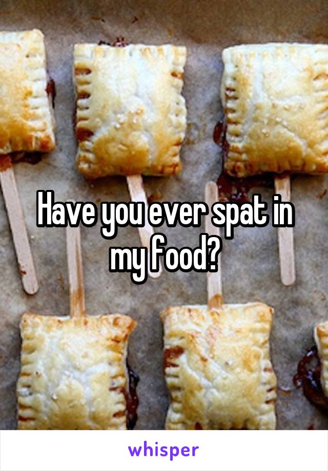 Have you ever spat in my food?