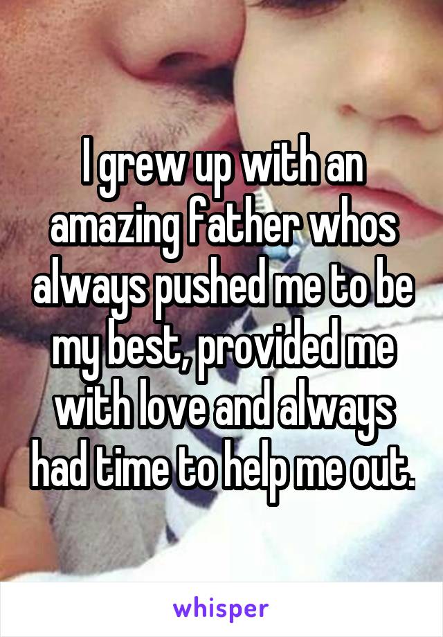 I grew up with an amazing father whos always pushed me to be my best, provided me with love and always had time to help me out.