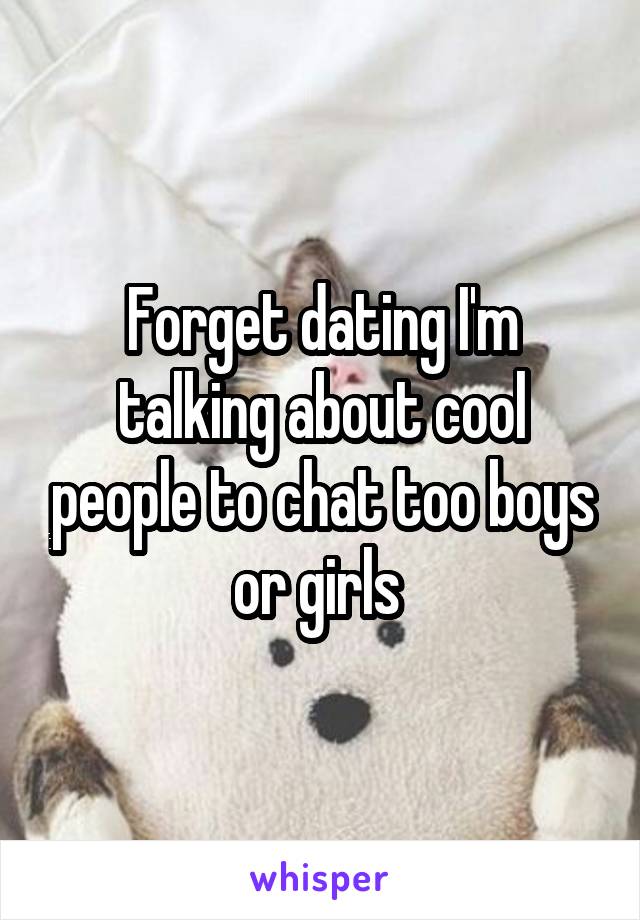 Forget dating I'm talking about cool people to chat too boys or girls 