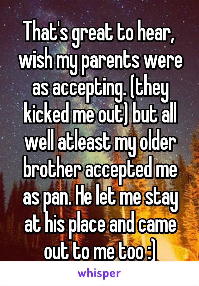 That's great to hear,  wish my parents were as accepting. (they kicked me out) but all well atleast my older brother accepted me as pan. He let me stay at his place and came out to me too :)