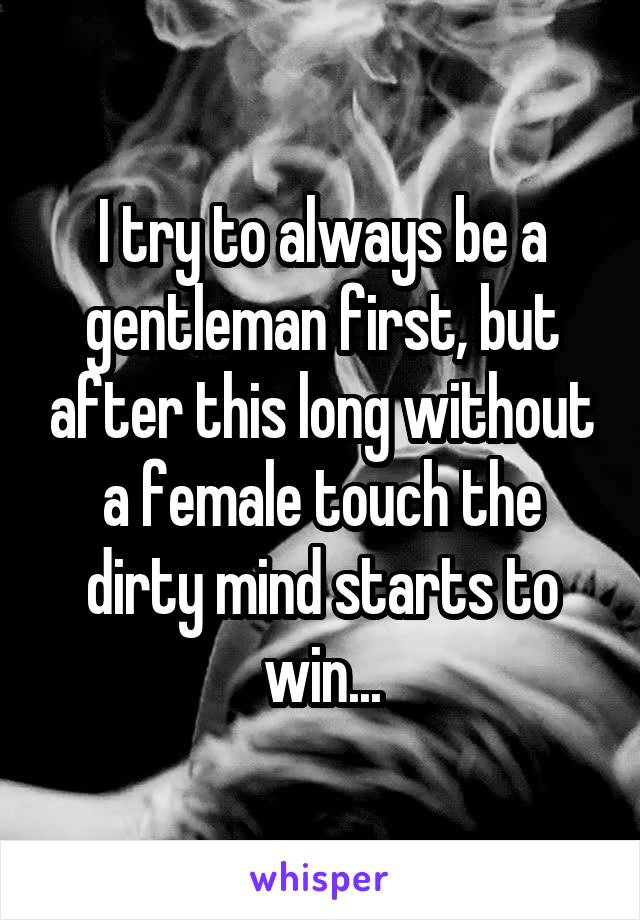 I try to always be a gentleman first, but after this long without a female touch the dirty mind starts to win...