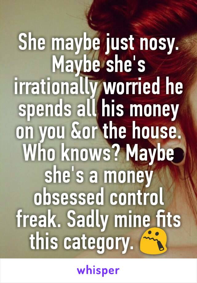 She maybe just nosy. Maybe she's irrationally worried he spends all his money on you &or the house. Who knows? Maybe she's a money obsessed control freak. Sadly mine fits this category. 😯