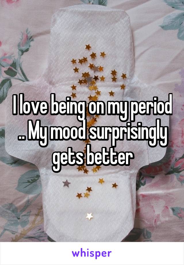 I love being on my period .. My mood surprisingly gets better