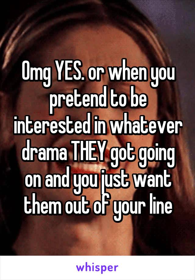 Omg YES. or when you pretend to be interested in whatever drama THEY got going on and you just want them out of your line