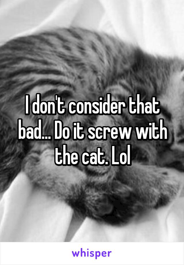 I don't consider that bad... Do it screw with the cat. Lol