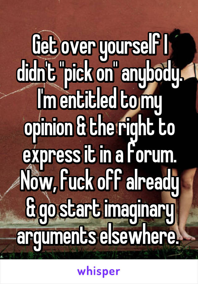 Get over yourself I didn't "pick on" anybody. I'm entitled to my opinion & the right to express it in a forum.
Now, fuck off already & go start imaginary arguments elsewhere. 