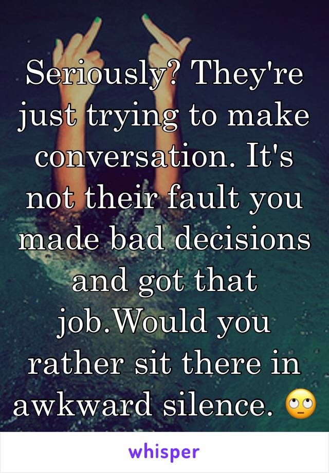 Seriously? They're just trying to make conversation. It's not their fault you made bad decisions and got that job.Would you rather sit there in awkward silence. 🙄