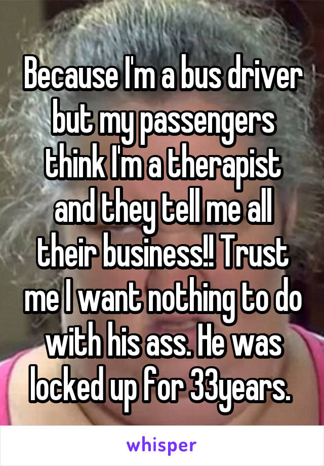 Because I'm a bus driver but my passengers think I'm a therapist and they tell me all their business!! Trust me I want nothing to do with his ass. He was locked up for 33years. 