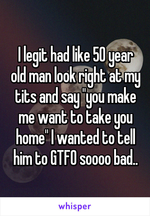 I legit had like 50 year old man look right at my tits and say "you make me want to take you home" I wanted to tell him to GTFO soooo bad..