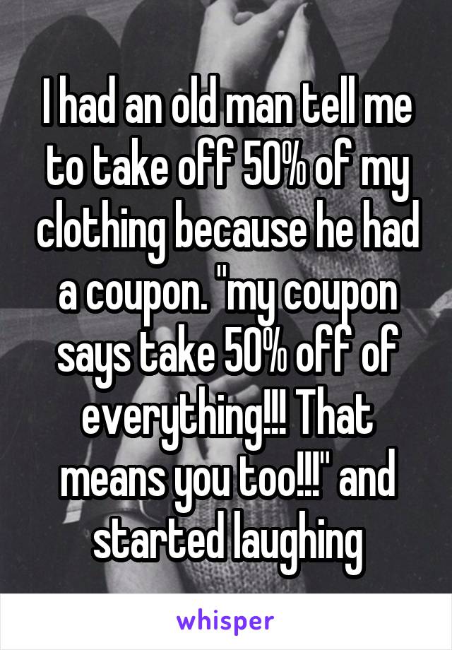 I had an old man tell me to take off 50% of my clothing because he had a coupon. "my coupon says take 50% off of everything!!! That means you too!!!" and started laughing