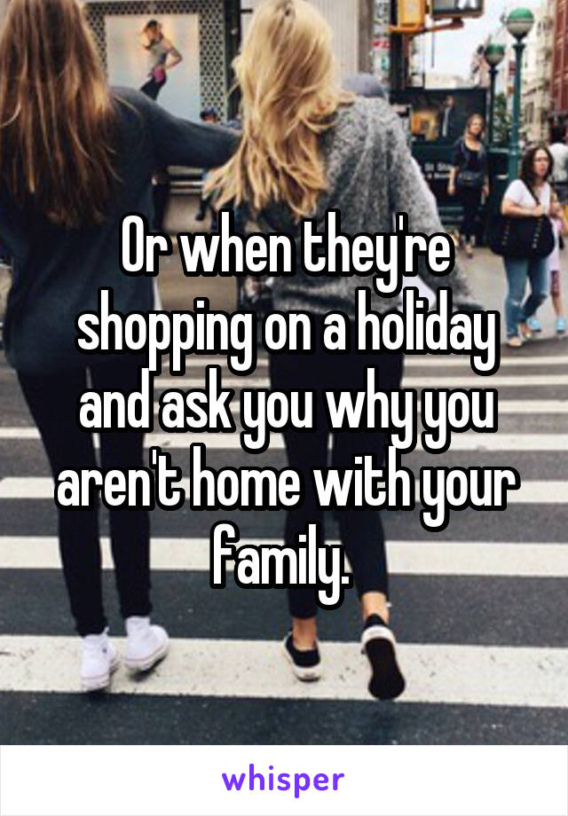 Or when they're shopping on a holiday and ask you why you aren't home with your family. 