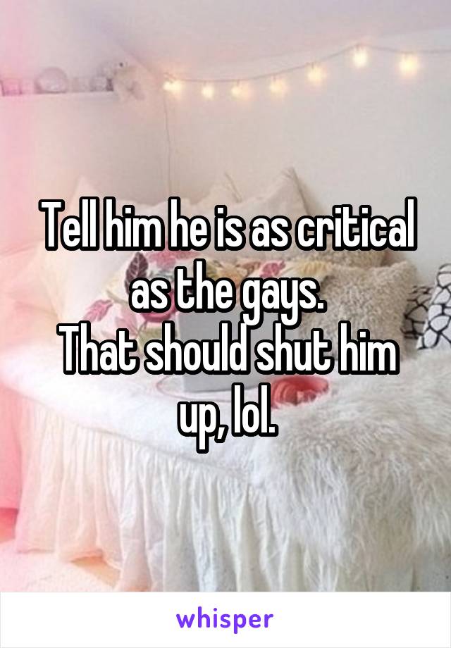 Tell him he is as critical as the gays.
That should shut him up, lol.