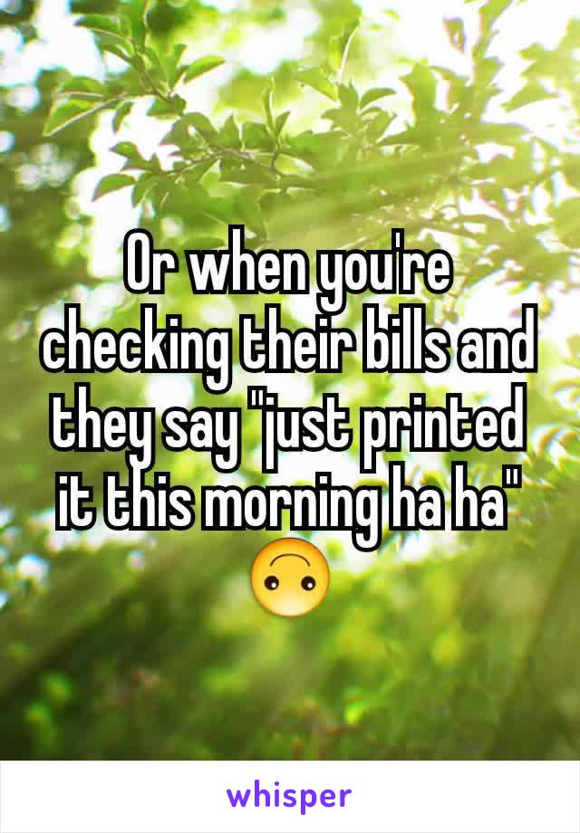 Or when you're checking their bills and they say "just printed it this morning ha ha" 🙃