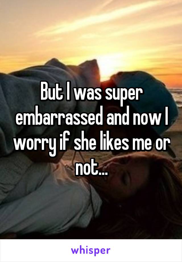 But I was super embarrassed and now I worry if she likes me or not...