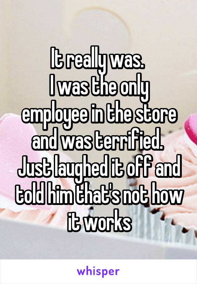 It really was. 
I was the only employee in the store and was terrified. 
Just laughed it off and told him that's not how it works
