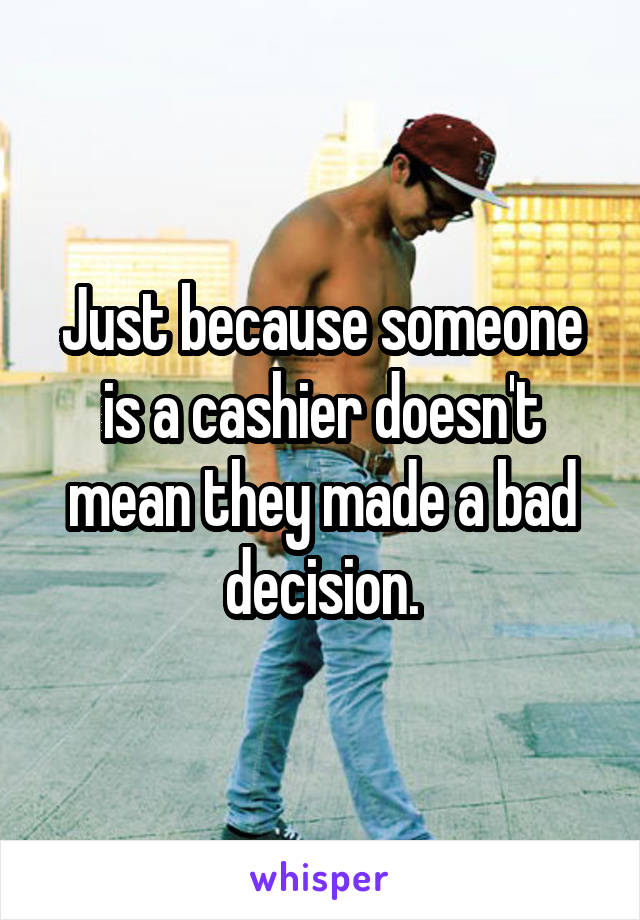 Just because someone is a cashier doesn't mean they made a bad decision.