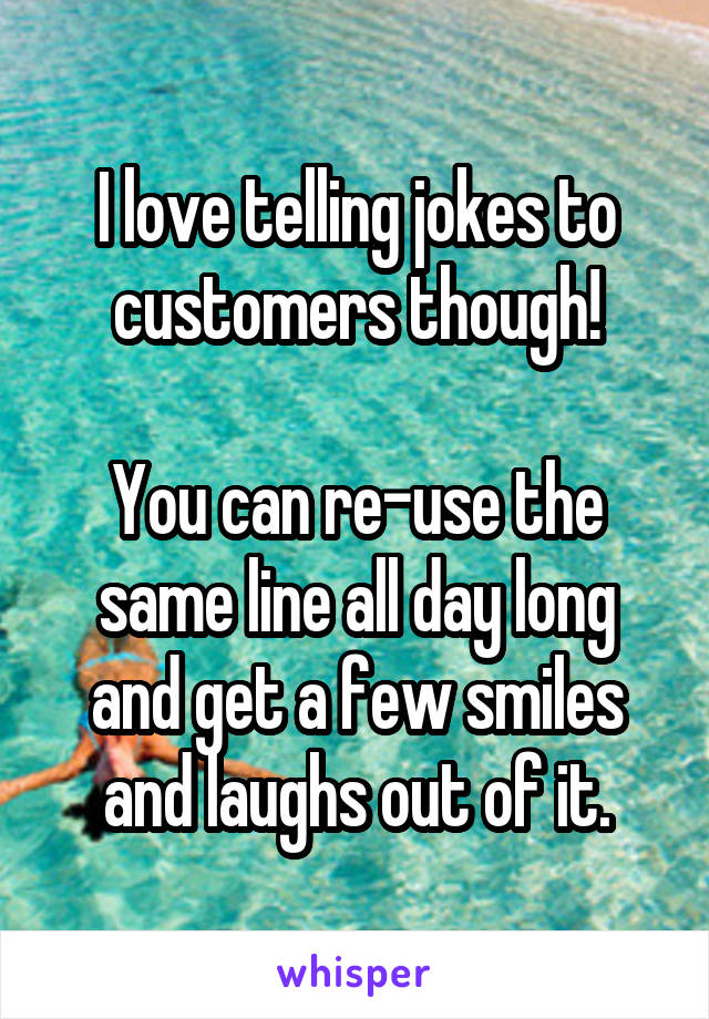 I love telling jokes to customers though!

You can re-use the same line all day long and get a few smiles and laughs out of it.