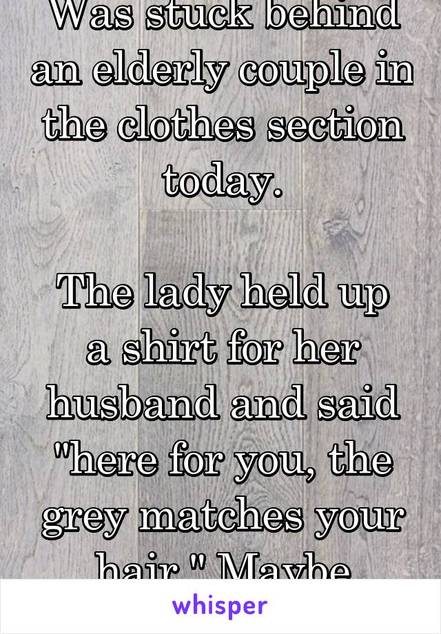 Was stuck behind an elderly couple in the clothes section today.

The lady held up a shirt for her husband and said "here for you, the grey matches your hair." Maybe they're not all bad.