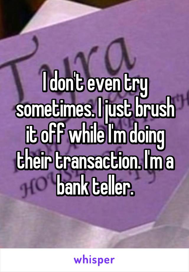 I don't even try sometimes. I just brush it off while I'm doing their transaction. I'm a bank teller.